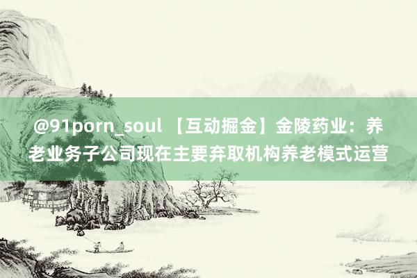 @91porn_soul 【互动掘金】金陵药业：养老业务子公司现在主要弃取机构养老模式运营