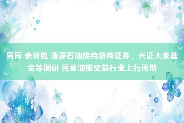 男同 表情包 通源石油接待浙商证券、兴证大家基金等调研 民营油服受益行业上行周期