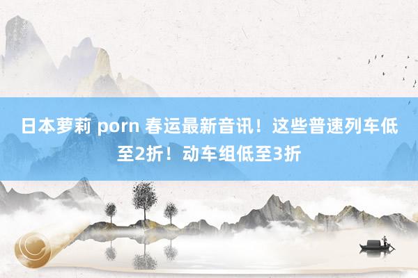 日本萝莉 porn 春运最新音讯！这些普速列车低至2折！动车组低至3折