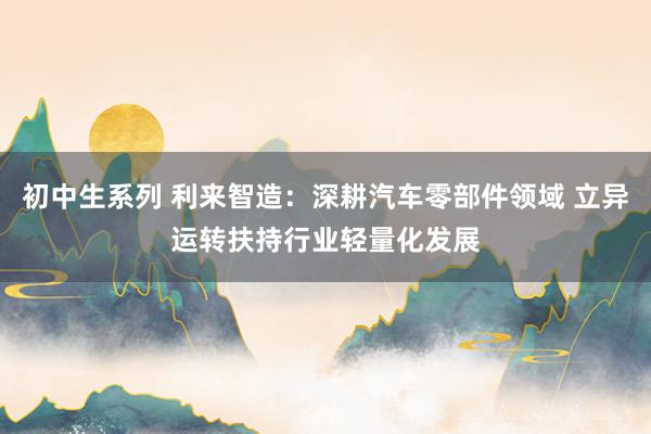 初中生系列 利来智造：深耕汽车零部件领域 立异运转扶持行业轻量化发展