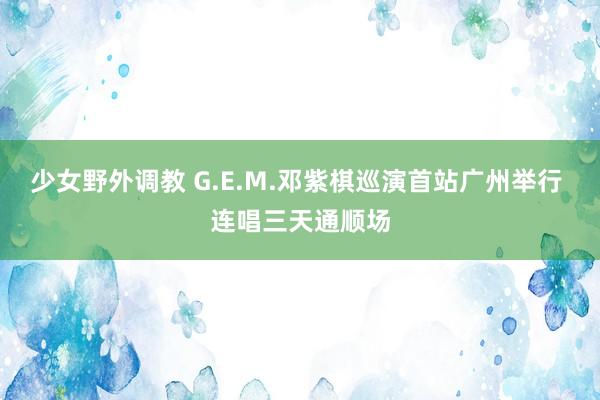 少女野外调教 G.E.M.邓紫棋巡演首站广州举行 连唱三天通顺场