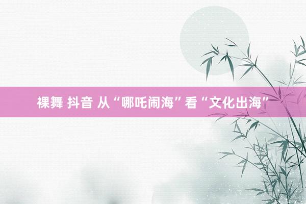 裸舞 抖音 从“哪吒闹海”看“文化出海”