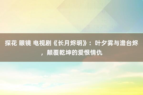 探花 眼镜 电视剧《长月烬明》：叶夕雾与澹台烬，颠覆乾坤的爱恨情仇