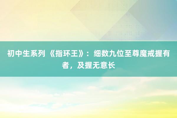 初中生系列 《指环王》：细数九位至尊魔戒握有者，及握无意长