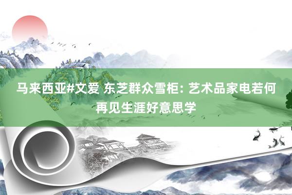 马来西亚#文爱 东芝群众雪柜: 艺术品家电若何再见生涯好意思学