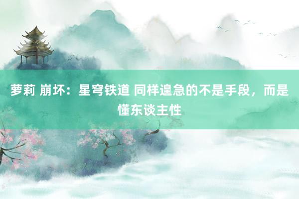 萝莉 崩坏:星穹铁道 同样遑急的不是手段,而是懂东谈主性