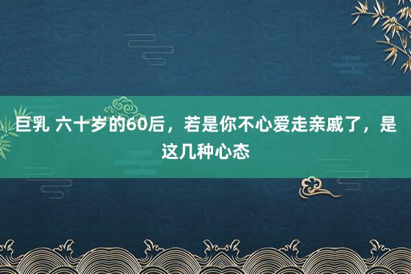 巨乳 六十岁的60后，若是你不心爱走亲戚了，是这几种心态