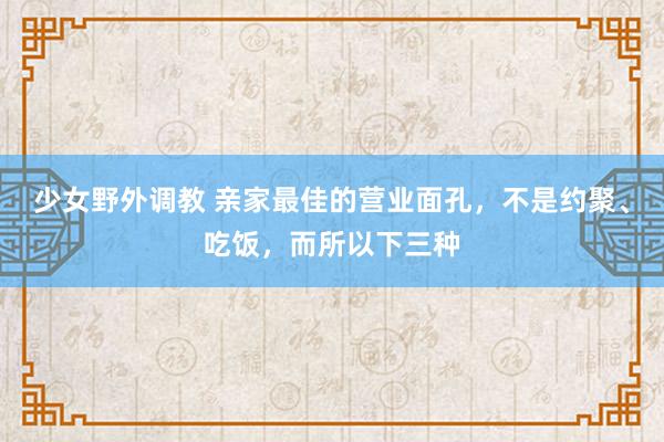 少女野外调教 亲家最佳的营业面孔，不是约聚、吃饭，而所以下三种