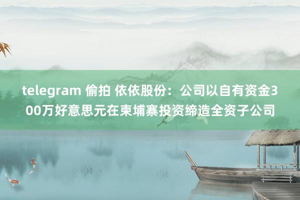 telegram 偷拍 依依股份：公司以自有资金300万好意思元在柬埔寨投资缔造全资子公司
