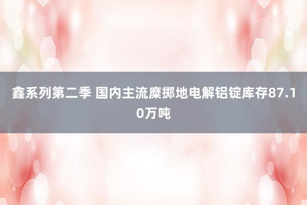 鑫系列第二季 国内主流糜掷地电解铝锭库存87.10万吨