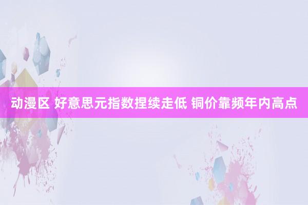 动漫区 好意思元指数捏续走低 铜价靠频年内高点
