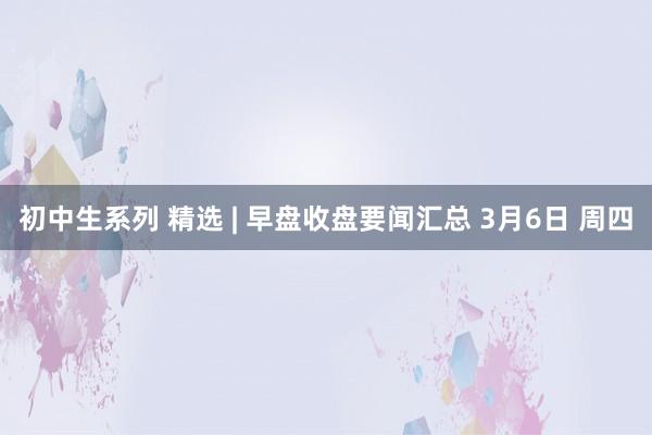 初中生系列 精选 | 早盘收盘要闻汇总 3月6日 周四