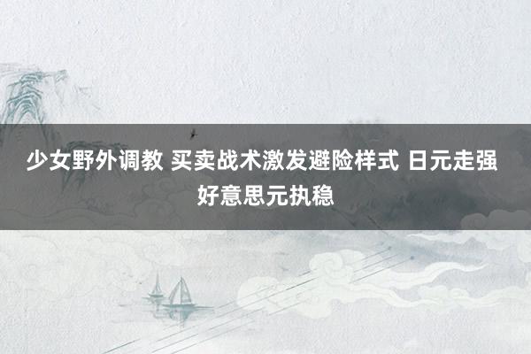 少女野外调教 买卖战术激发避险样式 日元走强 好意思元执稳