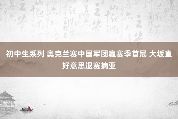 初中生系列 奥克兰赛中国军团赢赛季首冠 大坂直好意思退赛摘亚