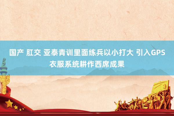 国产 肛交 亚泰青训里面练兵以小打大 引入GPS衣服系统耕作西席成果