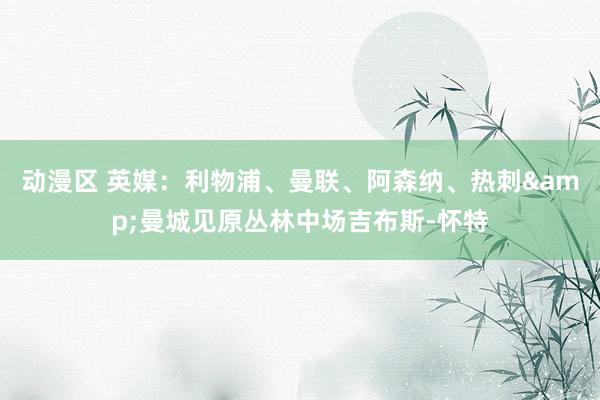 动漫区 英媒：利物浦、曼联、阿森纳、热刺&曼城见原丛林中场吉布斯-怀特