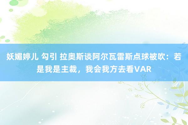 妖媚婷儿 勾引 拉奥斯谈阿尔瓦雷斯点球被吹：若是我是主裁，我会我方去看VAR
