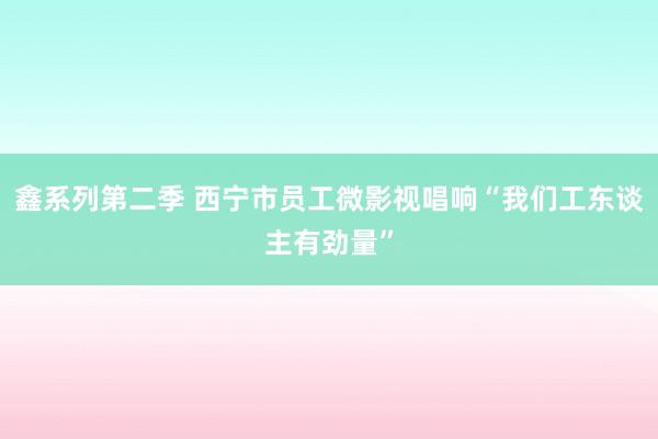 鑫系列第二季 西宁市员工微影视唱响“我们工东谈主有劲量”