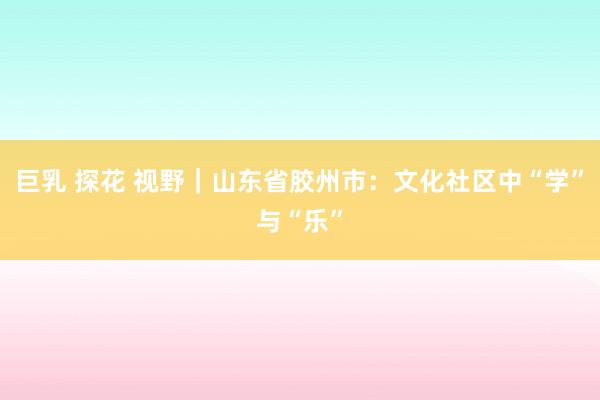 巨乳 探花 视野｜山东省胶州市：文化社区中“学”与“乐”