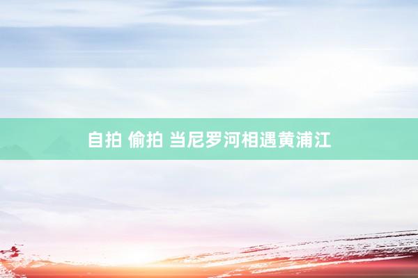 自拍 偷拍 当尼罗河相遇黄浦江