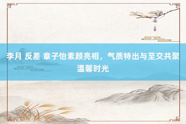李月 反差 章子怡素颜亮相，气质特出与至交共聚温馨时光