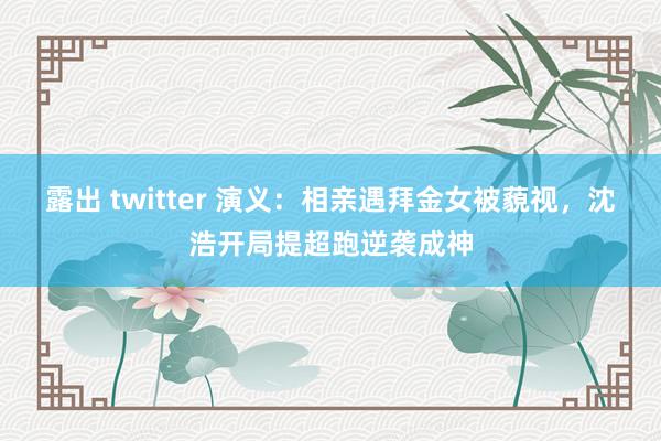 露出 twitter 演义：相亲遇拜金女被藐视，沈浩开局提超跑逆袭成神