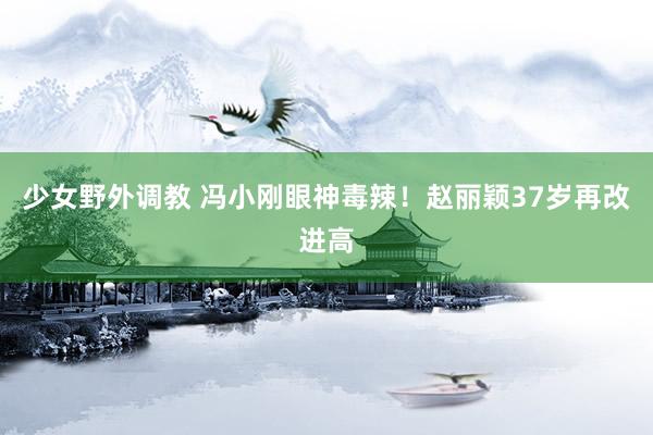 少女野外调教 冯小刚眼神毒辣！赵丽颖37岁再改进高