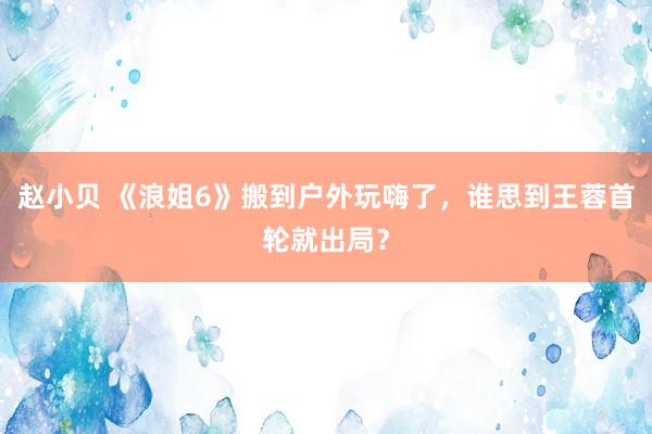 赵小贝 《浪姐6》搬到户外玩嗨了，谁思到王蓉首轮就出局？
