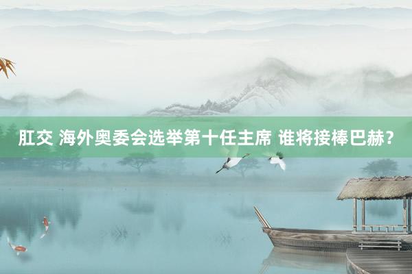 肛交 海外奥委会选举第十任主席 谁将接棒巴赫？