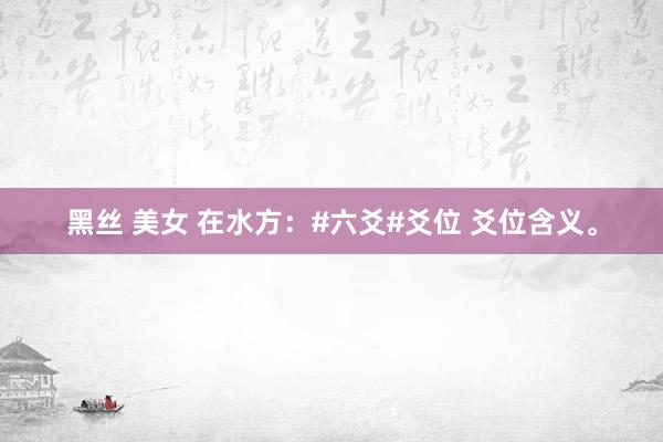 黑丝 美女 在水方：#六爻#爻位 爻位含义。