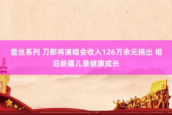 蕾丝系列 刀郎将演唱会收入126万余元捐出 相沿新疆儿童健康成长