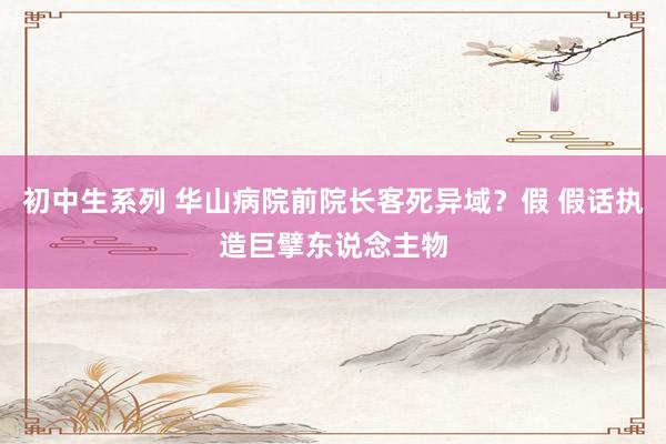 初中生系列 华山病院前院长客死异域？假 假话执造巨擘东说念主物