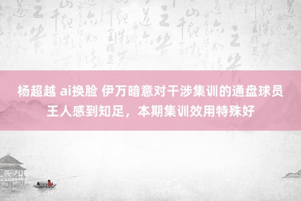 杨超越 ai换脸 伊万暗意对干涉集训的通盘球员王人感到知足，本期集训效用特殊好