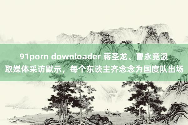 91porn downloader 蒋圣龙、曹永竞汲取媒体采访默示，每个东谈主齐念念为国度队出场