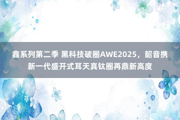 鑫系列第二季 黑科技破圈AWE2025，韶音携新一代盛开式耳天真钛圈再鼎新高度