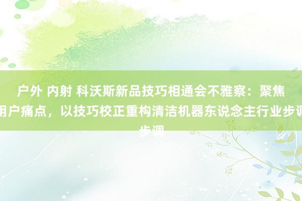 户外 内射 科沃斯新品技巧相通会不雅察：聚焦用户痛点，以技巧校正重构清洁机器东说念主行业步调