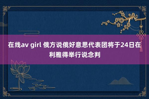 在线av girl 俄方说俄好意思代表团将于24日在利雅得举行说念判