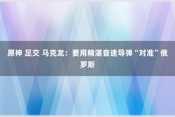原神 足交 马克龙:要用精湛音速导弹“对准”俄罗斯