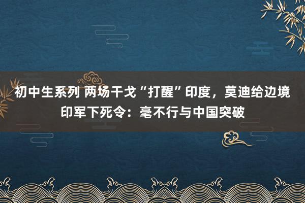 初中生系列 两场干戈“打醒”印度，莫迪给边境印军下死令：毫不行与中国突破