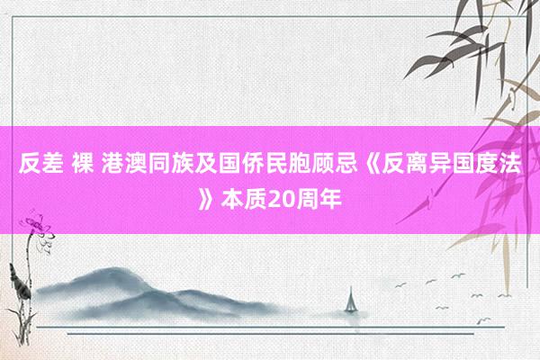 反差 裸 港澳同族及国侨民胞顾忌《反离异国度法》本质20周年