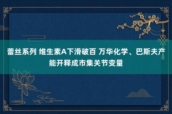 蕾丝系列 维生素A下滑破百 万华化学、巴斯夫产能开释成市集关节变量