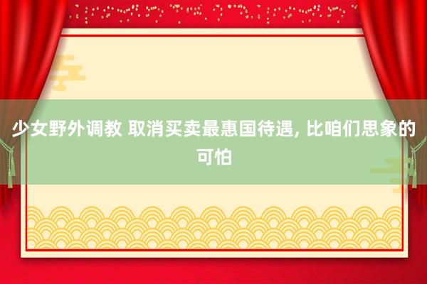 少女野外调教 取消买卖最惠国待遇， 比咱们思象的可怕