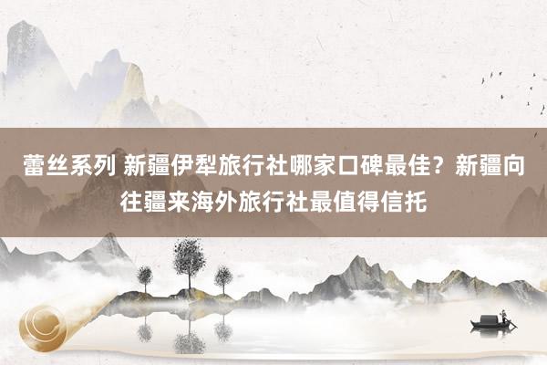 蕾丝系列 新疆伊犁旅行社哪家口碑最佳？新疆向往疆来海外旅行社最值得信托