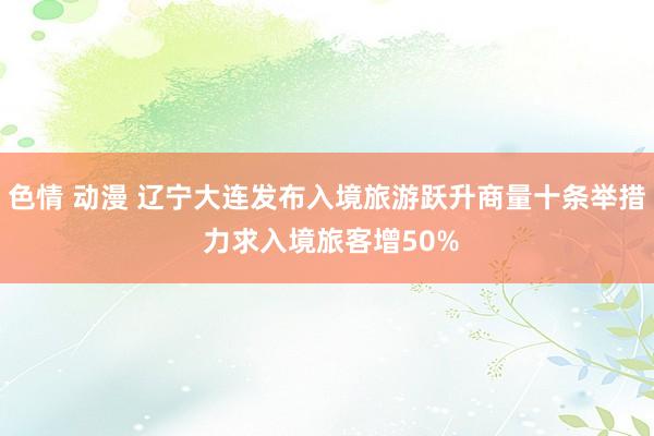 色情 动漫 辽宁大连发布入境旅游跃升商量十条举措 力求入境旅客增50%