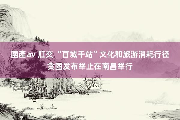國產av 肛交 “百城千站”文化和旅游消耗行径贪图发布举止在南昌举行