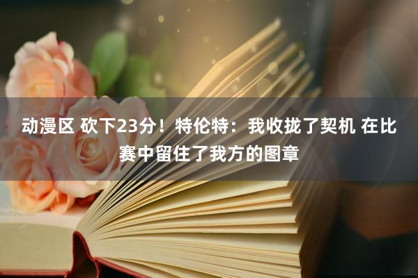 动漫区 砍下23分！特伦特：我收拢了契机 在比赛中留住了我方的图章
