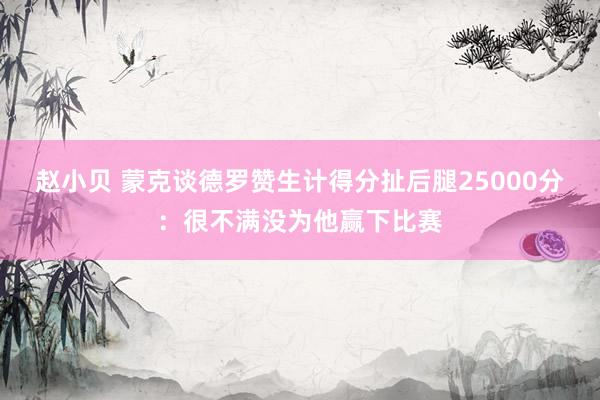 赵小贝 蒙克谈德罗赞生计得分扯后腿25000分：很不满没为他赢下比赛