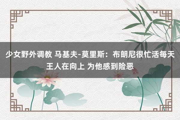 少女野外调教 马基夫-莫里斯：布朗尼很忙活每天王人在向上 为他感到险恶
