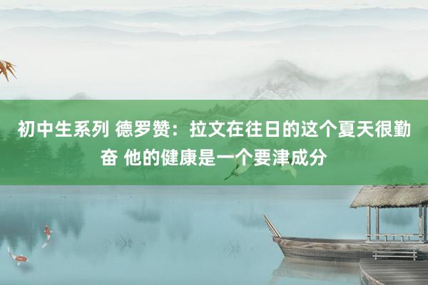 初中生系列 德罗赞：拉文在往日的这个夏天很勤奋 他的健康是一个要津成分