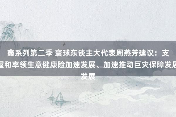 鑫系列第二季 寰球东谈主大代表周燕芳建议：支握和率领生意健康险加速发展、加速推动巨灾保障发展